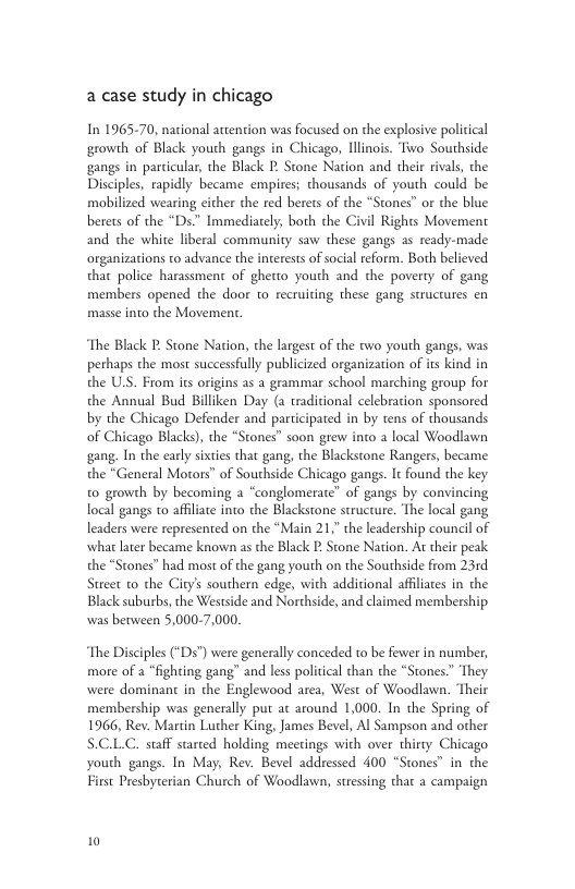 a case study in chicago In 196570, national attention was focused on the explosive political growth of Black youth gangs in Chicago, Illinois. Two Southside gangs in parcicular, the Black P Stone Nation and their rivals, the Disciples, rapidly became empires; thousands of youth could be mobilized wearing either the red berets of the “Stones” or the blue berets of the “Ds.” Immediately, both the Civil Rights Movement and the white liberal community saw these gangs as ready-made organizations to advance the interests of social eform. Both believed that police harassment of ghetto youth and the poverty of gang members opened the door to recruiting these gang strucrures en masse into the Movemen. The Black P Stone Nation, the largest of the two youth gangs, was pethaps the most successfully publicized organization of its kind in the U.S. From its origins as a grammar school marching group for the Annual Bud Billiken Day (2 traditional celebration sponsored by the Chicago Defender and participated in by tens of thousands of Chicago Blacks), the “Stones” soon grew into a local Woodlawn gang. In the carly sixtis that gang, the Blackstone Rangers, became the “General Morors” of Southside Chicago gangs. I found the key to growth by becoming a “conglomerate” of gangs by convincing local gangs to affliate into the Blackstone structure. The local gang leaders were represented on the “Main 21, the leadership council of what later became known s the Black I: Stone Nation. At their peak the “Stones” had most of the gang youth on the Southside from 23rd Street to the City’s southern edge, with addicional affliates in the Black suburbs, the Westside and Northside, and claimed membership was between 5,000-7,000. The more of “fighting gang” and less political than the “Stones” They were dominant in the Englewood area, West of Woodlawn. ‘Their membership was generally put at around 1,000. In the Spring of 1966, Rev. Martin Luther King, James Bevl, Al Sampson and other S.CLC. saff suried holding meetings with over thirty Chicago youth gangs. In May, Rev. Bevel addressed 400 “Stones” in the First Presbyterian Church of Woodlawn, stressing that a campaign isciples (“Ds”) were generally conceded to be fewer in number,